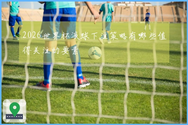 2026世界杯滚球下注策略有哪些值得关注的要素