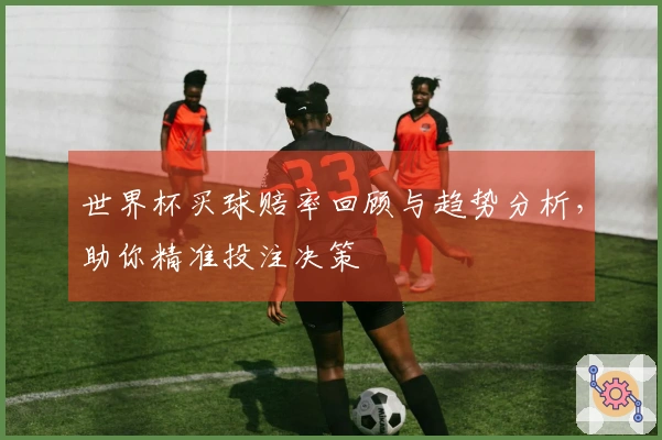 世界杯买球赔率回顾与趋势分析，助你精准投注决策