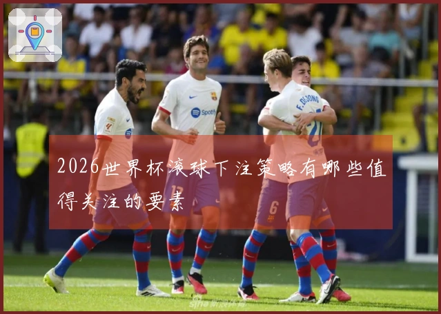 2026世界杯滚球下注策略有哪些值得关注的要素